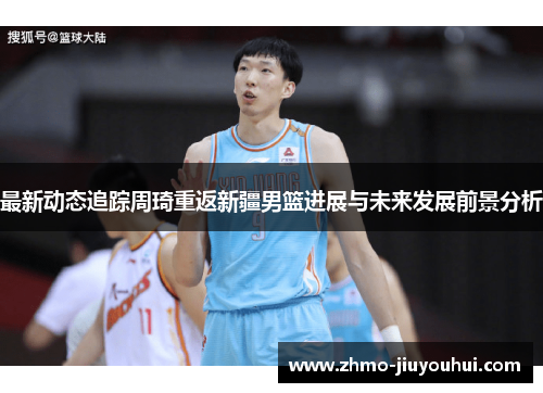 最新动态追踪周琦重返新疆男篮进展与未来发展前景分析