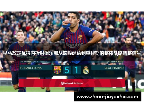 皇马放走瓦拉内折射俱乐部从巅峰延续到重建期的整体战略调整信号 皇马放走瓦拉内折射俱乐部从巅峰延续到重建期的整体战略调整信号