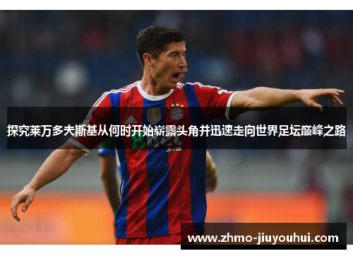 探究莱万多夫斯基从何时开始崭露头角并迅速走向世界足坛巅峰之路