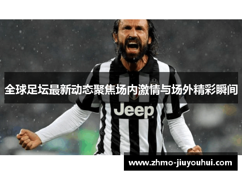 全球足坛最新动态聚焦场内激情与场外精彩瞬间