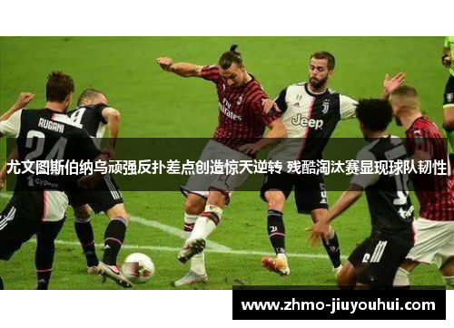 尤文图斯伯纳乌顽强反扑差点创造惊天逆转 残酷淘汰赛显现球队韧性