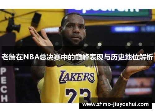 老詹在NBA总决赛中的巅峰表现与历史地位解析 老詹在NBA总决赛中的巅峰表现与历史地位解析