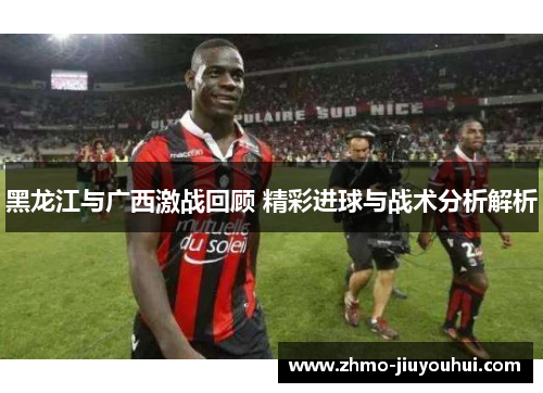 黑龙江与广西激战回顾 精彩进球与战术分析解析 黑龙江与广西激战回顾 精彩进球与战术分析解析